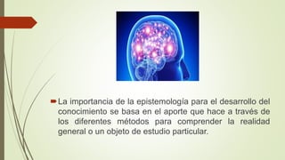 La importancia de la epistemología para el desarrollo del
conocimiento se basa en el aporte que hace a través de
los diferentes métodos para comprender la realidad
general o un objeto de estudio particular.