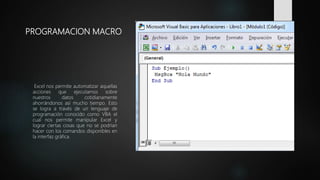 PROGRAMACION MACRO
Excel nos permite automatizar aquellas
acciones que ejecutamos sobre
nuestros datos cotidianamente
ahorrándonos así mucho tiempo. Esto
se logra a través de un lenguaje de
programación conocido como VBA el
cual nos permite manipular Excel y
lograr ciertas cosas que no se podrían
hacer con los comandos disponibles en
la interfaz gráfica.
 