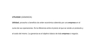 UTILIDAD (GANANCIA)
Utilidad, provecho o beneficio de orden económico obtenido por una empresa en el
curso de sus operaciones. Es la diferencia entre el precio al que se vende un producto y
el costo del mismo. La ganancia es el objetivo básico de toda empresa o negocio.
 