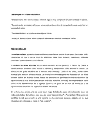 Desventajas del correo electrónico.

* El destinatario debe tener acceso a Internet, algo no muy complicado en gran cantidad de países.


* Conocimiento, se requiere al menos un conocimiento mínimo de computación para poder leer un
correo electrónico.


* Como es obvio no se pueden enviar objetos físicos.

* El SPAM, es muy común recibir correo no deseado en nuestras cuentas de correo.




REDES SOCIALES


Las redes sociales son estructuras sociales compuestas de grupos de personas, las cuales están
conectadas por uno o varios tipos de relaciones, tales como amistad, parentesco, intereses
comunes o que comparten conocimientos.

El análisis de redes sociales estudia esta estructura social aplicando la Teoría de Grafos e
identificando las entidades como "nodos" o "vértices" y las relaciones como "enlaces" o "aristas". La
estructura del grafo resultante es a menudo muy compleja. Como se ha dicho, puede haber
muchos tipos de lazos entre los nodos. La investigación multidisciplinar ha mostrado que las redes
sociales operan en muchos niveles, desde las relaciones de parentesco hasta las relaciones de
organizaciones a nivel estatal (se habla en este caso de Redes políticas), desempeñando un papel
crítico en la determinación de la agenda política y el grado en el cual los individuos o las
organizaciones alcanzan sus objetivos o reciben influencias.

En su forma más simple, una red social es un mapa de todos los lazos relevantes entre todos los
nodos estudiados. Se habla en este caso de redes "sociocéntricas" o "completas". Otra opción es
identificar la red que envuelve a una persona (en los diferentes contextos sociales en los que
interactúa); en este caso se habla de "red personal".
 