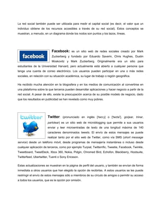 La red social también puede ser utilizada para medir el capital social (es decir, el valor que un
individuo obtiene de los recursos accesibles a través de su red social). Estos conceptos se
muestran, a menudo, en un diagrama donde los nodos son puntos y los lazos, líneas.




                           Facebook:       es un sitio web de redes sociales creado por Mark
                           Zuckerberg y fundado por Eduardo Saverin, Chris Hughes, Dustin
                           Moskovitz y Mark Zuckerberg. Originalmente era un sitio para
estudiantes de la Universidad Harvard, pero actualmente está abierto a cualquier persona que
tenga una cuenta de correo electrónico. Los usuarios pueden participar en una o más redes
sociales, en relación con su situación académica, su lugar de trabajo o región geográfica.

Ha recibido mucha atención en la blogosfera y en los medios de comunicación al convertirse en
una plataforma sobre la que terceros pueden desarrollar aplicaciones y hacer negocio a partir de la
red social. A pesar de ello, existe la preocupación acerca de su posible modelo de negocio, dado
que los resultados en publicidad se han revelado como muy pobres.




                        Twitter:    (pronunciado en inglés [ˈtwɪɾɹ̩] o ['twɪtəʳ], gorjear, trinar,
                        parlotear) es un sitio web de microblogging que permite a sus usuarios
                        enviar y leer microentradas de texto de una longitud máxima de 140
                        caracteres denominados tweets. El envío de estos mensajes se puede
                        realizar tanto por el sitio web de Twitter, como vía SMS (short message
service) desde un teléfono móvil, desde programas de mensajería instantánea o incluso desde
cualquier aplicación de terceros, como por ejemplo Turpial, Twitterrific, Tweetie, Facebook, Twinkle,
Tweetboard, TweetDeck, Xbox 360, Nokia, Pidgin, Chromed Bird, Echofon, Blackberry, Hootsuite,
Twitterfeed, Ubertwitter, Tuenti o Sony Ericsson.


Estas actualizaciones se muestran en la página de perfil del usuario, y también se envían de forma
inmediata a otros usuarios que han elegido la opción de recibirlas. A estos usuarios se les puede
restringir el envío de estos mensajes sólo a miembros de su círculo de amigos o permitir su acceso
a todos los usuarios, que es la opción por omisión.
 