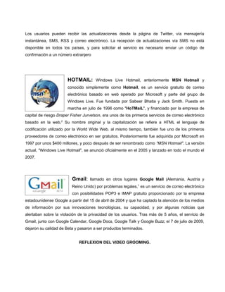 Los usuarios pueden recibir las actualizaciones desde la página de Twitter, vía mensajería
instantánea, SMS, RSS y correo electrónico. La recepción de actualizaciones vía SMS no está
disponible en todos los países, y para solicitar el servicio es necesario enviar un código de
confirmación a un número extranjero




                       HOTMAIL:        Windows Live Hotmail, anteriormente MSN Hotmail y
                       conocido simplemente como Hotmail, es un servicio gratuito de correo
                       electrónico basado en web operado por Microsoft y parte del grupo de
                       Windows Live. Fue fundada por Sabeer Bhatia y Jack Smith. Puesta en
                       marcha en julio de 1996 como "HoTMaiL", y financiado por la empresa de
capital de riesgo Draper Fisher Jurvetson, era unos de los primeros servicios de correo electrónico
basado en la web,2 Su nombre original y la capitalización se refiere a HTML el lenguaje de
codificación utilizado por la World Wide Web. al mismo tiempo, también fue uno de los primeros
proveedores de correo electrónico en ser gratuitos. Posteriormente fue adquirida por Microsoft en
1997 por unos $400 millones, y poco después de ser renombrado como "MSN Hotmail". La versión
actual, "Windows Live Hotmail", se anunció oficialmente en el 2005 y lanzado en todo el mundo el
2007.




                         Gmail:    llamado en otros lugares Google Mail (Alemania, Austria y
                         Reino Unido) por problemas legales,1 es un servicio de correo electrónico
                         con posibilidades POP3 e IMAP gratuito proporcionado por la empresa
estadounidense Google a partir del 15 de abril de 2004 y que ha captado la atención de los medios
de información por sus innovaciones tecnológicas, su capacidad, y por algunas noticias que
alertaban sobre la violación de la privacidad de los usuarios. Tras más de 5 años, el servicio de
Gmail, junto con Google Calendar, Google Docs, Google Talk y Google Buzz; el 7 de julio de 2009,
dejaron su calidad de Beta y pasaron a ser productos terminados.


                             REFLEXION DEL VIDEO GROOMING.
 