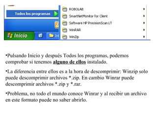 •Pulsando Inicio y después Todos los programas, podemos
comprobar si tenemos alguno de ellos instalado.
•La diferencia entre ellos es a la hora de descomprimir: Winzip solo
puede descomprimir archivos *.zip. En cambio Winrar puede
descomprimir archivos *.zip y *.rar.
•Problema, no todo el mundo conoce Winrar y al recibir un archivo
en este formato puede no saber abrirlo.
 