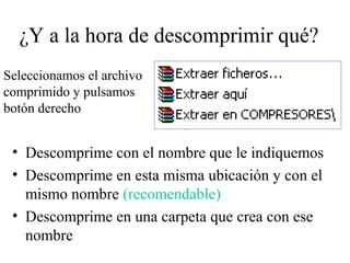 ¿Y a la hora de descomprimir qué?
• Descomprime con el nombre que le indiquemos
• Descomprime en esta misma ubicación y con el
mismo nombre (recomendable)
• Descomprime en una carpeta que crea con ese
nombre
Seleccionamos el archivo
comprimido y pulsamos
botón derecho
 