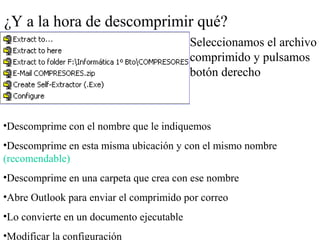 ¿Y a la hora de descomprimir qué?
Seleccionamos el archivo
comprimido y pulsamos
botón derecho
•Descomprime con el nombre que le indiquemos
•Descomprime en esta misma ubicación y con el mismo nombre
(recomendable)
•Descomprime en una carpeta que crea con ese nombre
•Abre Outlook para enviar el comprimido por correo
•Lo convierte en un documento ejecutable
•Modificar la configuración
 