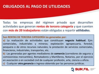 OBLIGADOS AL PAGO DE UTILIDADES
Todas las empresas del régimen privado que desarrollen
actividades que generan rentas de tercera categoría y que cuenten
con más de 20 trabajadores están obligadas a repartir utilidades.
Son RENTAS DE TERCERA CATEGORÍA las generadas por:
a) La realización de actividades que constituyan negocio habitual. Ejm:
comerciales, industriales y mineras; explotación agropecuaria, forestal,
pesquera o de otros recursos naturales; la prestación de servicios comerciales,
financieros, industriales, transportes, etc.
b) Las generadas por agentes mediadores de comercio (corredores de seguros y
comisionistas mercantiles), Rematadores y Martilleros, Notarios, por el ejercicio
en asociación o en sociedad civil de cualquier profesión, arte, ciencia u oficio.
c) Cualquier otra ganancia o ingreso obtenido por las personas jurídicas.
 