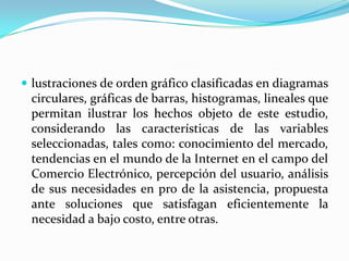 lustraciones de orden gráfico clasificadas en diagramas
 circulares, gráficas de barras, histogramas, lineales que
 permitan ilustrar los hechos objeto de este estudio,
 considerando las características de las variables
 seleccionadas, tales como: conocimiento del mercado,
 tendencias en el mundo de la Internet en el campo del
 Comercio Electrónico, percepción del usuario, análisis
 de sus necesidades en pro de la asistencia, propuesta
 ante soluciones que satisfagan eficientemente la
 necesidad a bajo costo, entre otras.
 