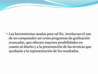  Las herramientas usadas para tal fin, involucran el uso
 de un computador así como programas de graficación
 avanzadas, que ofrecen mayores posibilidades en
 cuanto al diseño y a la presentación de las técnicas que
 ayudarán a la representación de los resultados.
 