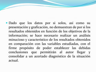  Dado que los datos por si solos, así como su
 presentación y graficación, no demuestran de por si los
 resultados obtenidos en función de los objetivos de la
 información; se hace necesario realizar un análisis
 minucioso y característico de los resultados obtenidos
 en comparación con las variables estudiadas, con el
 firme propósito de poder establecer las debidas
 conclusiones que permitirán al autor llegar y
 consolidar a un acertado diagnóstico de la situación
 actual.
 