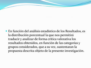  En función del análisis estadístico de los Resultados, es
  la distribución porcentual la que nos permitirá
  traducir y analizar de forma crítica valorativa los
  resultados obtenidos, en función de las categorías y
  grupos considerados, que a su vez, sustentaran la
  propuesta descrita objeto de la presente investigación.
 
