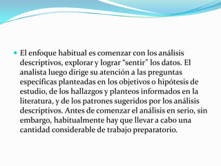  El enfoque habitual es comenzar con los análisis
 descriptivos, explorar y lograr “sentir” los datos. El
 analista luego dirige su atención a las preguntas
 específicas planteadas en los objetivos o hipótesis de
 estudio, de los hallazgos y planteos informados en la
 literatura, y de los patrones sugeridos por los análisis
 descriptivos. Antes de comenzar el análisis en serio, sin
 embargo, habitualmente hay que llevar a cabo una
 cantidad considerable de trabajo preparatorio.
 