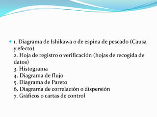  1. Diagrama de Ishikawa o de espina de pescado (Causa
 y efecto)
 2. Hoja de registro o verificación (hojas de recogida de
 datos)
 3. Histograma
 4. Diagrama de flujo
 5. Diagrama de Pareto
 6. Diagrama de correlación o dispersión
 7. Gráficos o cartas de control
 