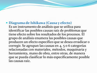  Diagrama de Ishikawa (Causa y efecto)
 Es un instrumento de análisis que se utiliza para
 identificar las posibles causas raíz de problemas que
 tiene efecto sobre los resultados de los procesos. El
 grupo de análisis enumera las posibles causas que
 producen un efecto específico que se desea erradicar o
 corregir. Se agrupan las causas en 4, 5 o 6 categorías
 relacionadas con materiales, métodos, maquinaria y
 herramienta, mano de obra, entre otras, de manera
 que se pueda clasificar lo más específicamente posible
 las causas raíz.
 