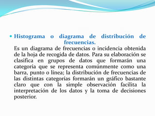  Histograma     o diagrama de distribución de
                      frecuencias.
 Es un diagrama de frecuencias o incidencia obtenida
 de la hoja de recogida de datos. Para su elaboración se
 clasifica en grupos de datos que formarán una
 categoría que se representa comúnmente como una
 barra, punto o línea; la distribución de frecuencias de
 las distintas categorías formarán un gráfico bastante
 claro que con la simple observación facilita la
 interpretación de los datos y la toma de decisiones
 posterior.
 