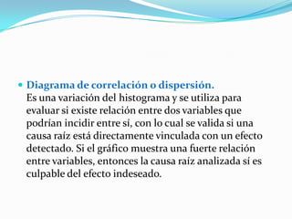  Diagrama de correlación o dispersión.
 Es una variación del histograma y se utiliza para
 evaluar si existe relación entre dos variables que
 podrían incidir entre sí, con lo cual se valida si una
 causa raíz está directamente vinculada con un efecto
 detectado. Si el gráfico muestra una fuerte relación
 entre variables, entonces la causa raíz analizada sí es
 culpable del efecto indeseado.
 