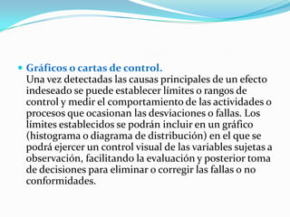  Gráficos o cartas de control.
 Una vez detectadas las causas principales de un efecto
 indeseado se puede establecer límites o rangos de
 control y medir el comportamiento de las actividades o
 procesos que ocasionan las desviaciones o fallas. Los
 límites establecidos se podrán incluir en un gráfico
 (histograma o diagrama de distribución) en el que se
 podrá ejercer un control visual de las variables sujetas a
 observación, facilitando la evaluación y posterior toma
 de decisiones para eliminar o corregir las fallas o no
 conformidades.
 