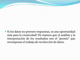  Si los datos no proveen respuestas, es una oportunidad
 más para la creatividad! De manera que el análisis y la
 interpretación de los resultados son el “premio” que
 recompensa el trabajo de recolección de datos.
 