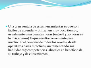  Una gran ventaja de estas herramientas es que son
 fáciles de aprender y utilizar en muy poco tiempo,
 usualmente unas cuantas horas (entre 8 y 20 horas es
 lo más común) lo que resulta conveniente para
 involucrar al personal de todos los niveles, desde
 operativos hasta directivos, incrementando sus
 habilidades y competencias laborales en beneficio de
 su trabajo y de ellos mismos.
 