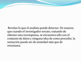 Revelan lo que el analista puede detectar. De manera
que cuando el investigador novato, tratando de
obtener esta recompensa, se encuentra sólo con el
conjunto de datos y ninguna idea de como proceder, la
sensación puede ser de ansiedad más que de
entusiasta.
 