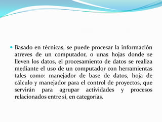  Basado en técnicas, se puede procesar la información
 atreves de un computador, o unas hojas donde se
 lleven los datos, el procesamiento de datos se realiza
 mediante el uso de un computador con herramientas
 tales como: manejador de base de datos, hoja de
 cálculo y manejador para el control de proyectos, que
 servirán para agrupar actividades y procesos
 relacionados entre sí, en categorías.
 