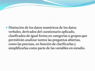  Distinción de los datos numéricos de los datos
 verbales, derivados del cuestionario aplicado,
 clasificados de igual forma en categorías o grupos que
 permitirán analizar tantos las preguntas abiertas,
 como las precisas, en función de clarificarlas y
 simplificarlas como parte de las variables en estudio.
 