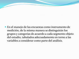  En el manejo de las encuestas como instrumento de
 medición, de la misma manera se distinguirán los
 grupos y categorías de acuerdo a cada segmento objeto
 del estudio, tabulados adecuadamente en torno a las
 variables a considerar como parte del análisis.
 
