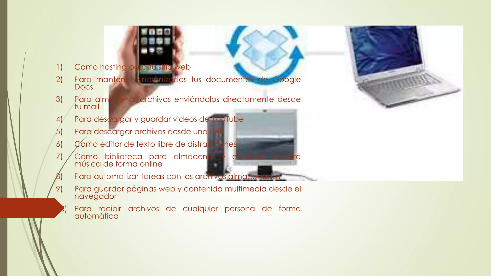 Utilidades de dropbox
1) Como hosting para tu sitio web
2) Para mantener sincronizados tus documentos de Google
Docs
3) Para almacenar archivos enviándolos directamente desde
tu mail
4) Para descargar y guardar videos de YouTube
5) Para descargar archivos desde una URL
6) Como editor de texto libre de distracciones
7) Como biblioteca para almacenar y escuchar nuestra
música de forma online
8) Para automatizar tareas con los archivos almacenados
9) Para guardar páginas web y contenido multimedia desde el
navegador
10) Para recibir archivos de cualquier persona de forma
automática
 