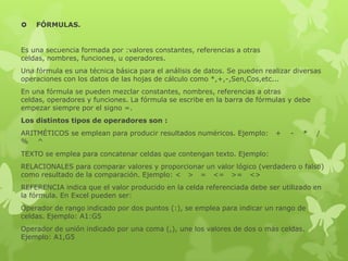  FÓRMULAS.
Es una secuencia formada por :valores constantes, referencias a otras
celdas, nombres, funciones, u operadores.
Una fórmula es una técnica básica para el análisis de datos. Se pueden realizar diversas
operaciones con los datos de las hojas de cálculo como *,+,-,Sen,Cos,etc...
En una fórmula se pueden mezclar constantes, nombres, referencias a otras
celdas, operadores y funciones. La fórmula se escribe en la barra de fórmulas y debe
empezar siempre por el signo =.
Los distintos tipos de operadores son :
ARITMÉTICOS se emplean para producir resultados numéricos. Ejemplo: + - * /
% ^
TEXTO se emplea para concatenar celdas que contengan texto. Ejemplo:
RELACIONALES para comparar valores y proporcionar un valor lógico (verdadero o falso)
como resultado de la comparación. Ejemplo: < > = <= >= <>
REFERENCIA indica que el valor producido en la celda referenciada debe ser utilizado en
la fórmula. En Excel pueden ser:
Operador de rango indicado por dos puntos (:), se emplea para indicar un rango de
celdas. Ejemplo: A1:G5
Operador de unión indicado por una coma (,), une los valores de dos o más celdas.
Ejemplo: A1,G5
 