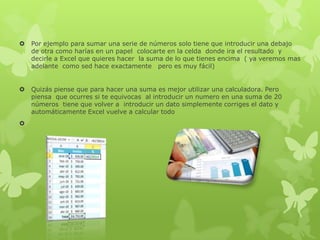  Por ejemplo para sumar una serie de números solo tiene que introducir una debajo
de otra como harías en un papel colocarte en la celda donde ira el resultado y
decirle a Excel que quieres hacer la suma de lo que tienes encima ( ya veremos mas
adelante como sed hace exactamente pero es muy fácil)
 Quizás piense que para hacer una suma es mejor utilizar una calculadora. Pero
piensa que ocurres si te equivocas al introducir un numero en una suma de 20
números tiene que volver a introducir un dato simplemente corriges el dato y
automáticamente Excel vuelve a calcular todo

 