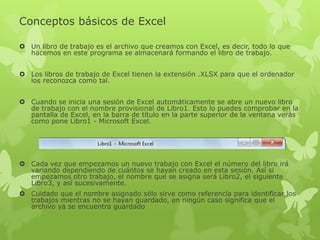 Conceptos básicos de Excel
 Un libro de trabajo es el archivo que creamos con Excel, es decir, todo lo que
hacemos en este programa se almacenará formando el libro de trabajo.
 Los libros de trabajo de Excel tienen la extensión .XLSX para que el ordenador
los reconozca como tal.
 Cuando se inicia una sesión de Excel automáticamente se abre un nuevo libro
de trabajo con el nombre provisional de Libro1. Esto lo puedes comprobar en la
pantalla de Excel, en la barra de título en la parte superior de la ventana verás
como pone Libro1 - Microsoft Excel.
 Cada vez que empezamos un nuevo trabajo con Excel el número del libro irá
variando dependiendo de cuántos se hayan creado en esta sesión. Así si
empezamos otro trabajo, el nombre que se asigna será Libro2, el siguiente
Libro3, y así sucesivamente.
 Cuidado que el nombre asignado sólo sirve como referencia para identificar los
trabajos mientras no se hayan guardado, en ningún caso significa que el
archivo ya se encuentra guardado
 