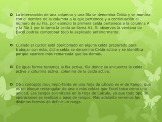  La intersección de una columna y una fila se denomina Celda y se nombra
con el nombre de la columna a la que pertenece y a continuación el
número de su fila, por ejemplo la primera celda pertenece a la columna A
y la fila 1 por lo tanto la celda se llama A1. Si observas la ventana de
Excel podrás comprobar todo lo explicado anteriormente.
 Cuando el cursor está posicionado en alguna celda preparado para
trabajar con ésta, dicha celda se denomina Celda activa y se identifica
porque aparece más remarcada que las demás.
 De igual forma tenemos la fila activa, fila donde se encuentra la celda
activa y columna activa, columna de la celda activa.
 Otro concepto muy importante en una hoja de cálculo es el de Rango, que
es un bloque rectangular de una o más celdas que Excel trata como una
unidad. Los rangos son vitales en la Hoja de Cálculo, ya que todo tipo de
operaciones se realizan a base de rangos. Más adelante veremos las
distintas formas de definir un rango
 
