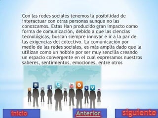 Con las redes sociales tenemos la posibilidad de
interactuar con otras personas aunque no las
conozcamos. Estas Han producido gran impacto como
forma de comunicación, debido a que las ciencias
tecnológicas, buscan siempre innovar e ir a la par de
las exigencias del colectivo. La comunicación por
medio de las redes sociales, es más amplia dado que la
utilizan como un hobbie por ser muy sencilla creando
un espacio convergente en el cual expresamos nuestros
saberes, sentimientos, emociones, entre otros

 