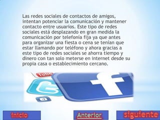 Las redes sociales de contactos de amigos,
intentan potenciar la comunicación y mantener
contacto entre usuarios. Este tipo de redes
sociales está desplazando en gran medida la
comunicación por telefonía fija ya que antes
para organizar una fiesta o cena se tenían que
estar llamando por teléfono y ahora gracias a
este tipo de redes sociales se ahorra tiempo y
dinero con tan solo meterse en internet desde su
propia casa o establecimiento cercano.

 