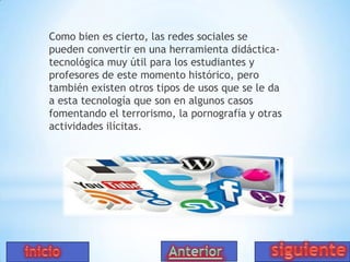 Como bien es cierto, las redes sociales se
pueden convertir en una herramienta didácticatecnológica muy útil para los estudiantes y
profesores de este momento histórico, pero
también existen otros tipos de usos que se le da
a esta tecnología que son en algunos casos
fomentando el terrorismo, la pornografía y otras
actividades ilícitas.

 