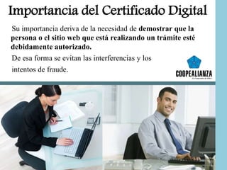 Importancia del Certificado Digital
Su importancia deriva de la necesidad de demostrar que la
persona o el sitio web que está realizando un trámite esté
debidamente autorizado.
De esa forma se evitan las interferencias y los
intentos de fraude.
 