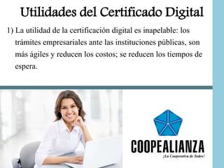Utilidades del Certificado Digital
1) La utilidad de la certificación digital es inapelable: los
trámites empresariales ante las instituciones públicas, son
más ágiles y reducen los costos; se reducen los tiempos de
espera.
 