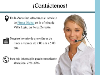 ¡Contáctenos!
En la Zona Sur, ofrecemos el servicio
de Firma Digital en la oficina de
Villa Ligia, en Pérez Zeledón.
Nuestro horario de atención es de
lunes a viernes de 9:00 am a 5:00
pm.
Para más información puede comunicarse
al teléfono: 2785-3000.
 