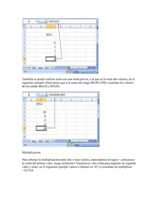 También se puede realizar resta con una suma previa, a la que se le resta dos valores, en el
siguiente ejemplo observamos que a la suma del rango B4:B5 (250), restamos los valores
de las celdas B6(10) y B7(20)




Multiplicación

Para obtener la multiplicación entre dos o más valores, antecedemos el signo = colocamos
la celda del primer valor, luego utilizamos *(asterisco), otra celda para ingresar un segundo
valor y enter, en el siguiente ejemplo vamos a obtener en A5, el resultado de multiplicar
=A3*A4.
 