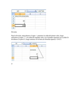 División

Para la división, antecedemos el signo =, ponemos la celda del primer valor, luego
utilizamos el signo “/” y la celda del segundo valor, en el ejemplo siguiente en la celda C6
dividimos C4 para C5, luego entonces en la barra de fórmulas aparece =C4/C5.




7
 