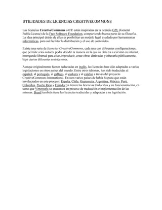 UTILIDADES DE LICENCIAS CREATIVECOMMONS
Las licencias CreativeCommons o CC están inspiradas en la licencia GPL (General
PublicLicense) de la Free Software Foundation, compartiendo buena parte de su filosofía.
La idea principal detrás de ellas es posibilitar un modelo legal ayudado por herramientas
informáticas, para así facilitar la distribución y el uso de contenidos.

Existe una serie de licencias CreativeCommons, cada una con diferentes configuraciones,
que permite a los autores poder decidir la manera en la que su obra va a circular en internet,
entregando libertad para citar, reproducir, crear obras derivadas y ofrecerla públicamente,
bajo ciertas diferentes restricciones.

Aunque originalmente fueron redactadas en inglés, las licencias han sido adaptadas a varias
legislaciones en otros países del mundo. Entre otros idiomas, han sido traducidas al
español, al portugués, al gallego, al euskera y al catalán a través del proyecto
CreativeCommons International. Existen varios países de habla hispana que están
involucrados en este proceso: España, Chile, Guatemala, Argentina, México, Perú,
Colombia, Puerto Rico y Ecuador ya tienen las licencias traducidas y en funcionamiento, en
tanto que Venezuela se encuentra en proceso de traducción e implementación de las
mismas. Brasil también tiene las licencias traducidas y adaptadas a su legislación.
 