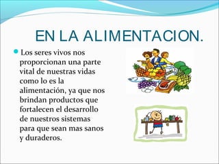 EN LA ALIMENTACION.
Los seres vivos nos
proporcionan una parte
vital de nuestras vidas
como lo es la
alimentación, ya que nos
brindan productos que
fortalecen el desarrollo
de nuestros sistemas
para que sean mas sanos
y duraderos.