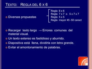 TEXTO: REGLA DEL 6 X 6
 Diversas propuestas
 Recargar texto largo → Errores comunes del
material visual.
 Un texto extenso es fastidioso y aburrido.
 Diapositiva está llena, dividirla con letra grande.
 Evitar el amontonamiento de palabras.
Regla 6 x 6
Regla 7 x 7 o 5 x 7 x 7
Regla 5 x 5
Regla mayor 45 -50 caract
 