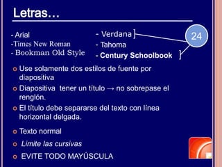  Texto normal
 Limite las cursivas
 EVITE TODO MAYÚSCULA
 Use solamente dos estilos de fuente por
diapositiva
 Diapositiva tener un título → no sobrepase el
renglón.
 El título debe separarse del texto con línea
horizontal delgada.
- Arial
-Times New Roman
- Bookman Old Style
- Verdana
- Tahoma
- Century Schoolbook
24
 