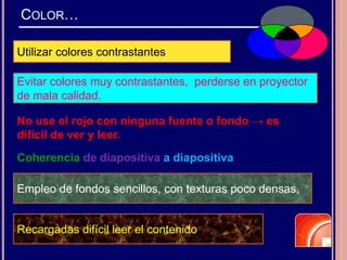 COLOR…
Utilizar colores contrastantes
Coherencia de diapositiva a diapositiva
No use el rojo con ninguna fuente o fondo → es
difícil de ver y leer.
Empleo de fondos sencillos, con texturas poco densas,
Evitar colores muy contrastantes, perderse en proyector
de mala calidad.
Recargadas difícil leer el contenido
 