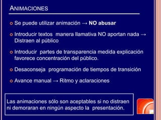 ANIMACIONES
 Se puede utilizar animación → NO abusar
 Introducir textos manera llamativa NO aportan nada →
Distraen al público
 Introducir partes de transparencia medida explicación
favorece concentración del público.
 Desaconseja programación de tiempos de transición
 Avance manual → Ritmo y aclaraciones
Las animaciones sólo son aceptables si no distraen
ni demoraran en ningún aspecto la presentación.
 