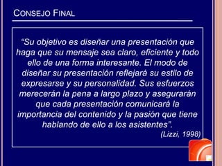CONSEJO FINAL
“Su objetivo es diseñar una presentación que
haga que su mensaje sea claro, eficiente y todo
ello de una forma interesante. El modo de
diseñar su presentación reflejará su estilo de
expresarse y su personalidad. Sus esfuerzos
merecerán la pena a largo plazo y asegurarán
que cada presentación comunicará la
importancia del contenido y la pasión que tiene
hablando de ello a los asistentes”.
(Lizzi, 1998)
 
