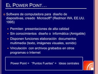 EL POWER POINT…
 Software de computadora para diseño de
diapositivas, creado Microsoft® (Redmon WA, EE.UU.
1995)
 Permiten presentaciones de alta calidad
 Sin conocimientos diseño o informática (Amigable)
 Disponen funciones elaboración documentos
multimedia (texto, imágenes visuales, sonido)
 Vinculación con archivos grabados en otros
programas o Internet
Power Point = “Puntos Fuertes” = Ideas centrales
 