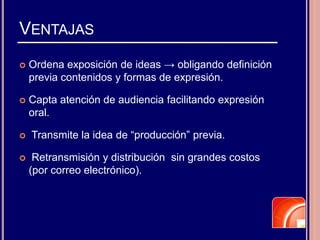 VENTAJAS
 Ordena exposición de ideas → obligando definición
previa contenidos y formas de expresión.
 Capta atención de audiencia facilitando expresión
oral.
 Transmite la idea de “producción” previa.
 Retransmisión y distribución sin grandes costos
(por correo electrónico).
 
