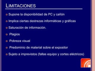 LIMITACIONES
 Supone la disponibilidad de PC y cañón
 Implica ciertas destrezas informáticas y gráficas
 Saturación de información.
 Plagios
 Pobreza visual
 Predominio de material sobre el expositor
 Sujeto a imprevistos (fallas equipo y cortes eléctricos)
 