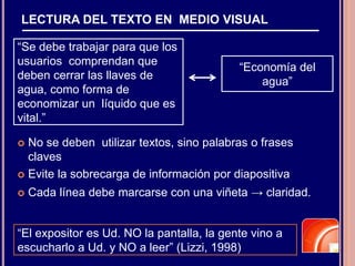LECTURA DEL TEXTO EN MEDIO VISUAL
 No se deben utilizar textos, sino palabras o frases
claves
 Evite la sobrecarga de información por diapositiva
 Cada línea debe marcarse con una viñeta → claridad.
“Se debe trabajar para que los
usuarios comprendan que
deben cerrar las llaves de
agua, como forma de
economizar un líquido que es
vital.”
“Economía del
agua”
“El expositor es Ud. NO la pantalla, la gente vino a
escucharlo a Ud. y NO a leer” (Lizzi, 1998)
 